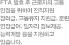 FTA 발효 후 근로자의 고용안정을 위하여 전직지원 장려금, 고용유지 지원금, 훈련연장급여, 일자리 정보제공, 능력개발 등을 지원하고 있습니다.